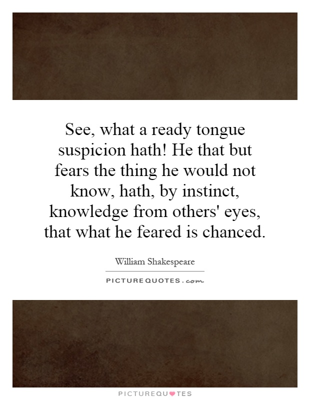 See, what a ready tongue suspicion hath! He that but fears the thing he would not know, hath, by instinct, knowledge from others' eyes, that what he feared is chanced Picture Quote #1