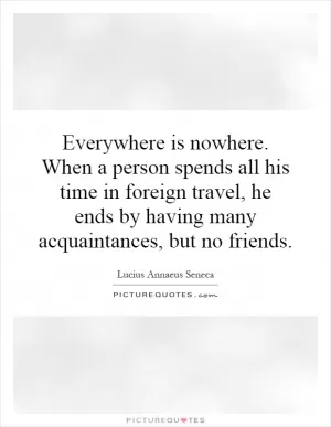 Everywhere is nowhere. When a person spends all his time in foreign travel, he ends by having many acquaintances, but no friends Picture Quote #1