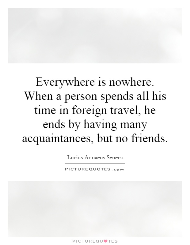 Everywhere is nowhere. When a person spends all his time in foreign travel, he ends by having many acquaintances, but no friends Picture Quote #1