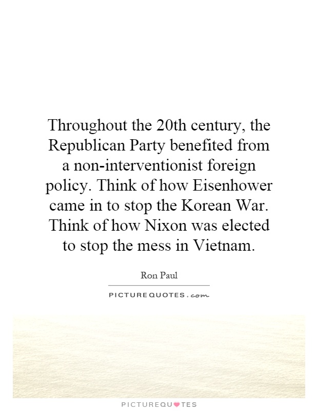 Throughout the 20th century, the Republican Party benefited from a non-interventionist foreign policy. Think of how Eisenhower came in to stop the Korean War. Think of how Nixon was elected to stop the mess in Vietnam Picture Quote #1