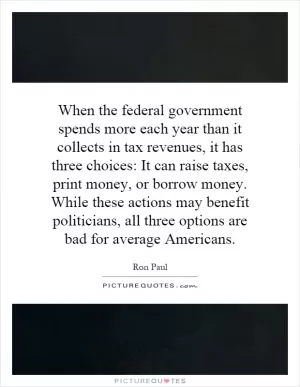 When the federal government spends more each year than it collects in tax revenues, it has three choices: It can raise taxes, print money, or borrow money. While these actions may benefit politicians, all three options are bad for average Americans Picture Quote #1