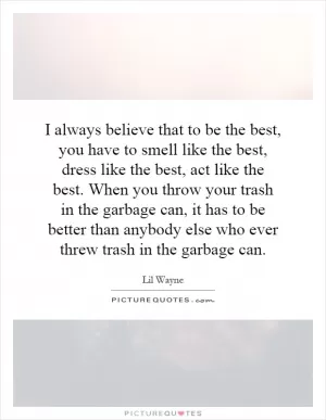 I always believe that to be the best, you have to smell like the best, dress like the best, act like the best. When you throw your trash in the garbage can, it has to be better than anybody else who ever threw trash in the garbage can Picture Quote #1