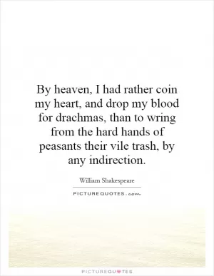 By heaven, I had rather coin my heart, and drop my blood for drachmas, than to wring from the hard hands of peasants their vile trash, by any indirection Picture Quote #1