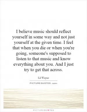 I believe music should reflect yourself in some way and not just yourself at the given time. I feel that when you die or when you're going, someone's supposed to listen to that music and know everything about you. And I just try to get that across Picture Quote #1