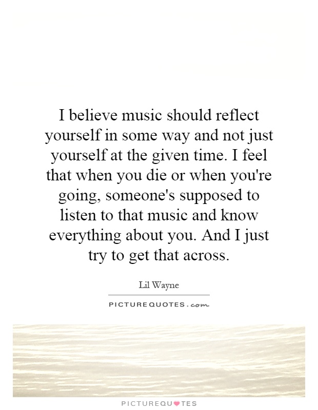 I believe music should reflect yourself in some way and not just yourself at the given time. I feel that when you die or when you're going, someone's supposed to listen to that music and know everything about you. And I just try to get that across Picture Quote #1