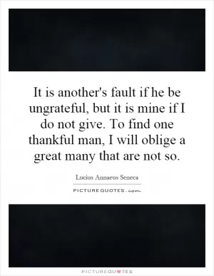 It is another's fault if he be ungrateful, but it is mine if I do not give. To find one thankful man, I will oblige a great many that are not so Picture Quote #1