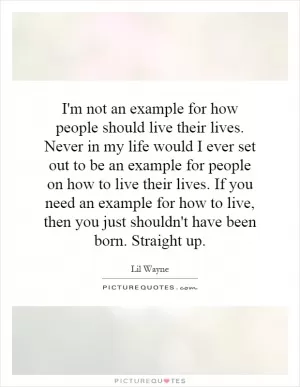 I'm not an example for how people should live their lives. Never in my life would I ever set out to be an example for people on how to live their lives. If you need an example for how to live, then you just shouldn't have been born. Straight up Picture Quote #1