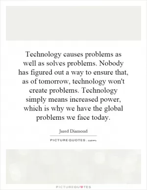 Technology causes problems as well as solves problems. Nobody has figured out a way to ensure that, as of tomorrow, technology won't create problems. Technology simply means increased power, which is why we have the global problems we face today Picture Quote #1