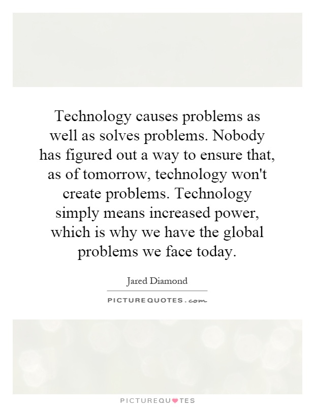 Technology causes problems as well as solves problems. Nobody has figured out a way to ensure that, as of tomorrow, technology won't create problems. Technology simply means increased power, which is why we have the global problems we face today Picture Quote #1