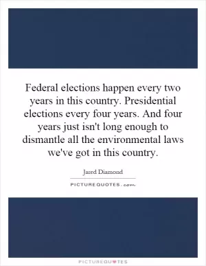 Federal elections happen every two years in this country. Presidential elections every four years. And four years just isn't long enough to dismantle all the environmental laws we've got in this country Picture Quote #1