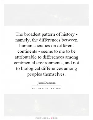 The broadest pattern of history - namely, the differences between human societies on different continents - seems to me to be attributable to differences among continental environments, and not to biological differences among peoples themselves Picture Quote #1