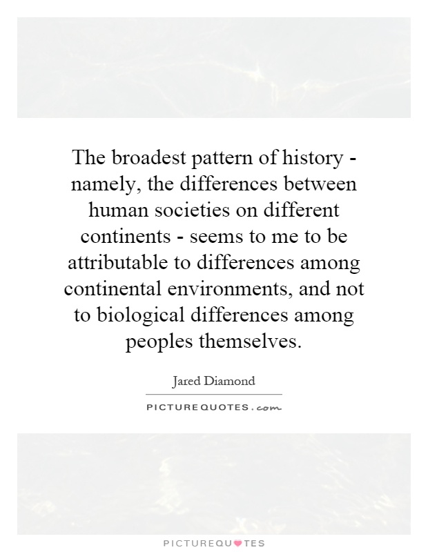 The broadest pattern of history - namely, the differences between human societies on different continents - seems to me to be attributable to differences among continental environments, and not to biological differences among peoples themselves Picture Quote #1