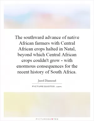 The southward advance of native African farmers with Central African crops halted in Natal, beyond which Central African crops couldn't grow - with enormous consequences for the recent history of South Africa Picture Quote #1