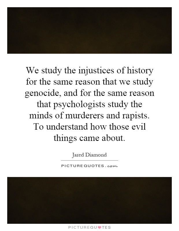 We study the injustices of history for the same reason that we study genocide, and for the same reason that psychologists study the minds of murderers and rapists. To understand how those evil things came about Picture Quote #1