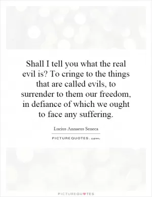 Shall I tell you what the real evil is? To cringe to the things that are called evils, to surrender to them our freedom, in defiance of which we ought to face any suffering Picture Quote #1