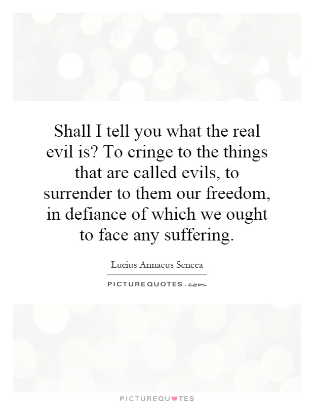 Shall I tell you what the real evil is? To cringe to the things that are called evils, to surrender to them our freedom, in defiance of which we ought to face any suffering Picture Quote #1