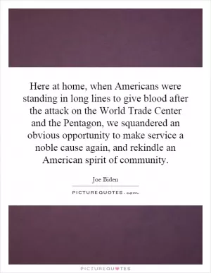 Here at home, when Americans were standing in long lines to give blood after the attack on the World Trade Center and the Pentagon, we squandered an obvious opportunity to make service a noble cause again, and rekindle an American spirit of community Picture Quote #1