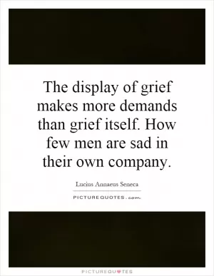 The display of grief makes more demands than grief itself. How few men are sad in their own company Picture Quote #1