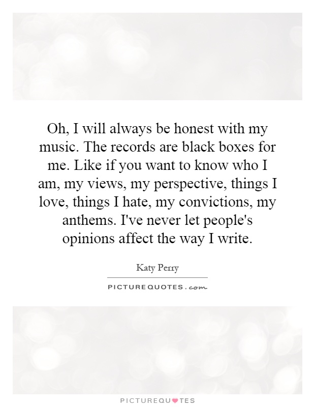 Oh, I will always be honest with my music. The records are black boxes for me. Like if you want to know who I am, my views, my perspective, things I love, things I hate, my convictions, my anthems. I've never let people's opinions affect the way I write Picture Quote #1