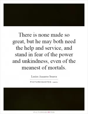 There is none made so great, but he may both need the help and service, and stand in fear of the power and unkindness, even of the meanest of mortals Picture Quote #1