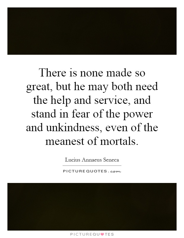 There is none made so great, but he may both need the help and service, and stand in fear of the power and unkindness, even of the meanest of mortals Picture Quote #1