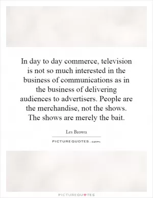 In day to day commerce, television is not so much interested in the business of communications as in the business of delivering audiences to advertisers. People are the merchandise, not the shows. The shows are merely the bait Picture Quote #1