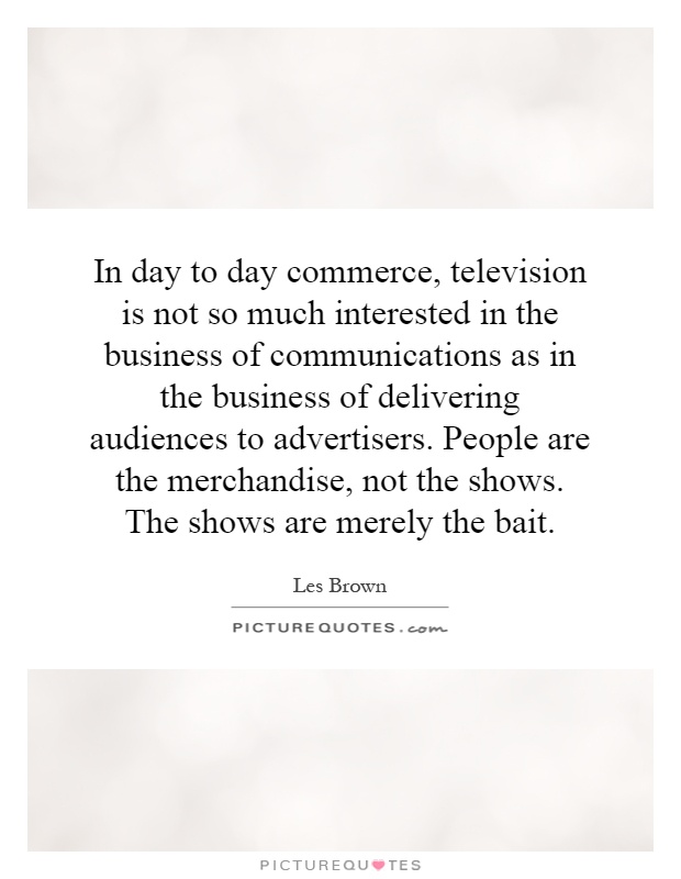 In day to day commerce, television is not so much interested in the business of communications as in the business of delivering audiences to advertisers. People are the merchandise, not the shows. The shows are merely the bait Picture Quote #1