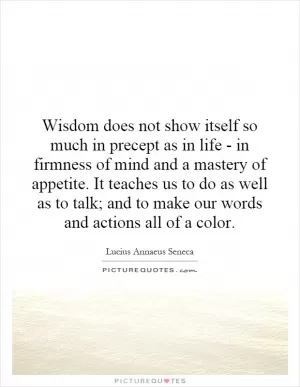 Wisdom does not show itself so much in precept as in life - in firmness of mind and a mastery of appetite. It teaches us to do as well as to talk; and to make our words and actions all of a color Picture Quote #1