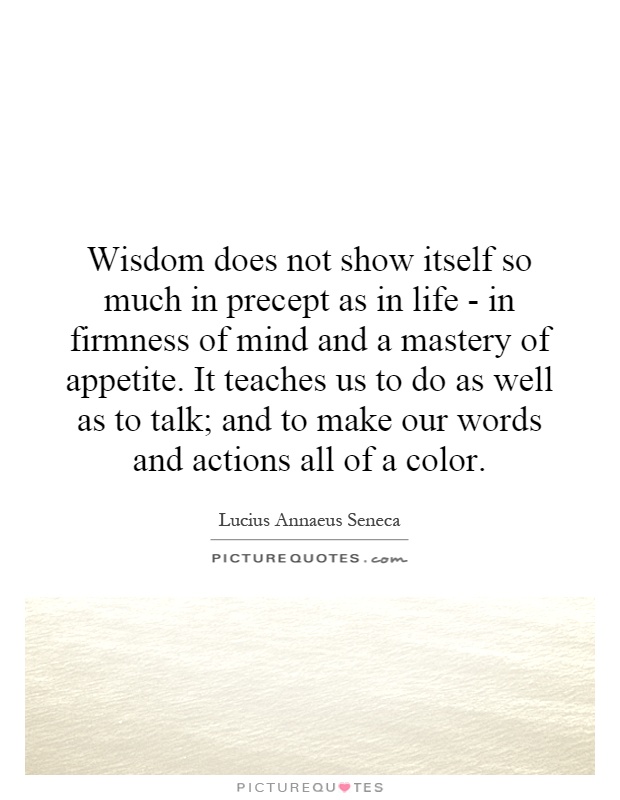 Wisdom does not show itself so much in precept as in life - in firmness of mind and a mastery of appetite. It teaches us to do as well as to talk; and to make our words and actions all of a color Picture Quote #1