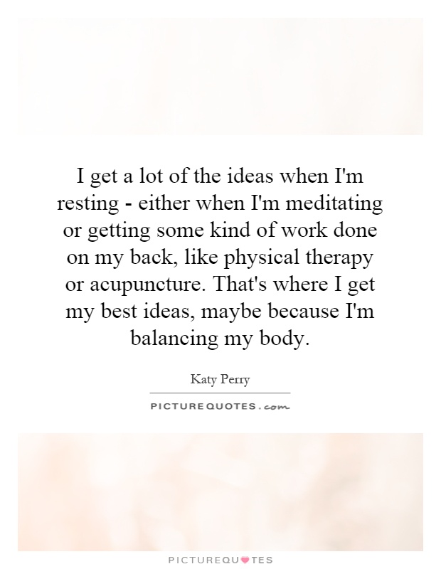 I get a lot of the ideas when I'm resting - either when I'm meditating or getting some kind of work done on my back, like physical therapy or acupuncture. That's where I get my best ideas, maybe because I'm balancing my body Picture Quote #1