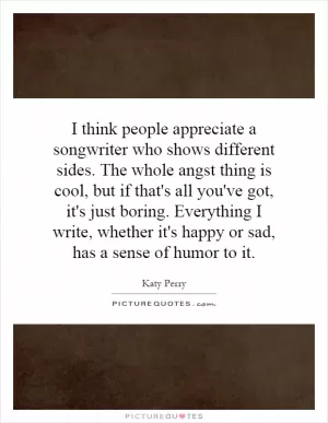 I think people appreciate a songwriter who shows different sides. The whole angst thing is cool, but if that's all you've got, it's just boring. Everything I write, whether it's happy or sad, has a sense of humor to it Picture Quote #1