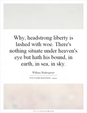 Why, headstrong liberty is lashed with woe. There's nothing situate under heaven's eye but hath his bound, in earth, in sea, in sky Picture Quote #1