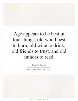 Age appears to be best in four things; old wood best to burn, old wine to drink, old friends to trust, and old authors to read Picture Quote #1