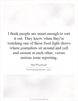 I think people are smart enough to sort it out. They know when they're watching one of these food fight shows where journalists sit around and yell and scream at each other, versus serious issue reporting Picture Quote #1