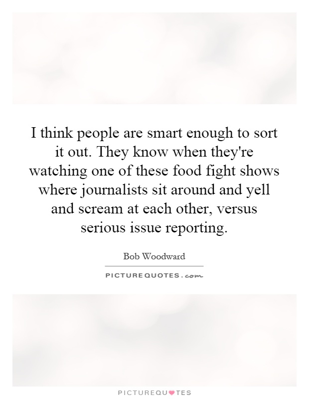 I think people are smart enough to sort it out. They know when they're watching one of these food fight shows where journalists sit around and yell and scream at each other, versus serious issue reporting Picture Quote #1