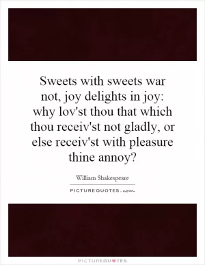 Sweets with sweets war not, joy delights in joy: why lov'st thou that which thou receiv'st not gladly, or else receiv'st with pleasure thine annoy? Picture Quote #1