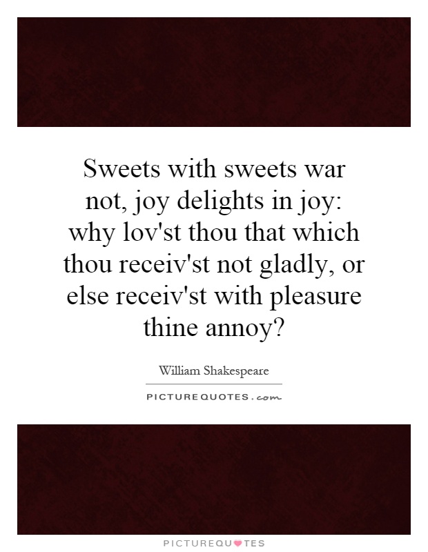 Sweets with sweets war not, joy delights in joy: why lov'st thou that which thou receiv'st not gladly, or else receiv'st with pleasure thine annoy? Picture Quote #1