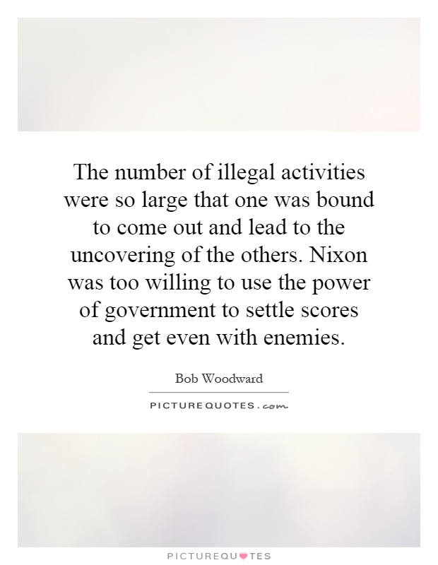 The number of illegal activities were so large that one was bound to come out and lead to the uncovering of the others. Nixon was too willing to use the power of government to settle scores and get even with enemies Picture Quote #1