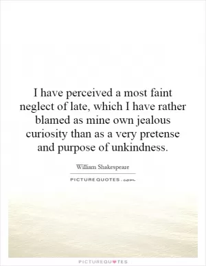 I have perceived a most faint neglect of late, which I have rather blamed as mine own jealous curiosity than as a very pretense and purpose of unkindness Picture Quote #1