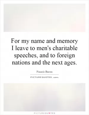 For my name and memory I leave to men's charitable speeches, and to foreign nations and the next ages Picture Quote #1