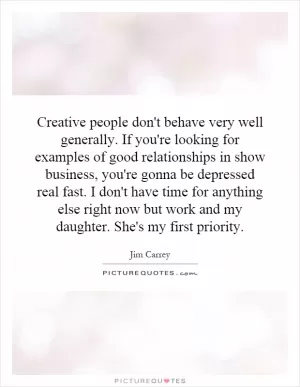 Creative people don't behave very well generally. If you're looking for examples of good relationships in show business, you're gonna be depressed real fast. I don't have time for anything else right now but work and my daughter. She's my first priority Picture Quote #1