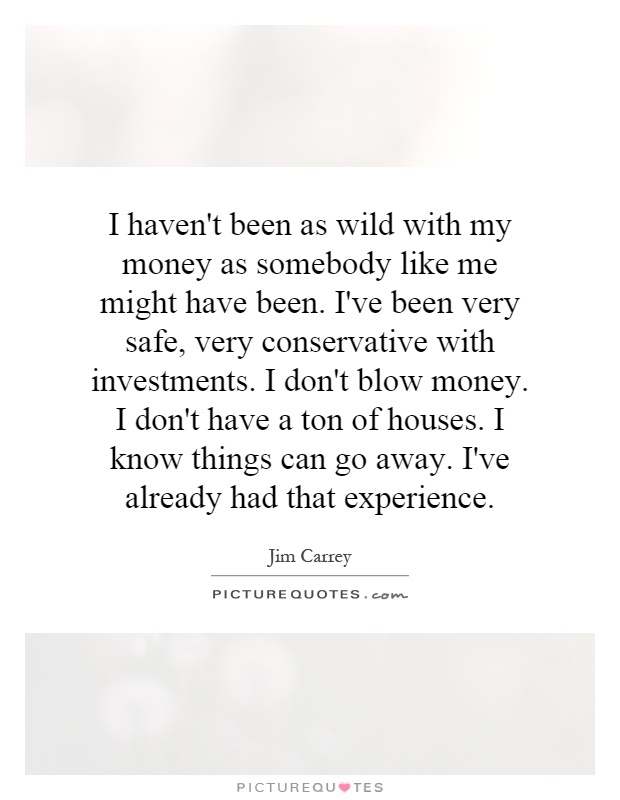 I haven't been as wild with my money as somebody like me might have been. I've been very safe, very conservative with investments. I don't blow money. I don't have a ton of houses. I know things can go away. I've already had that experience Picture Quote #1