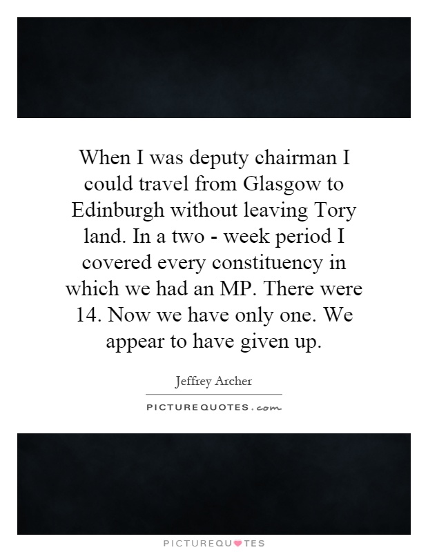 When I was deputy chairman I could travel from Glasgow to Edinburgh without leaving Tory land. In a two - week period I covered every constituency in which we had an MP. There were 14. Now we have only one. We appear to have given up Picture Quote #1