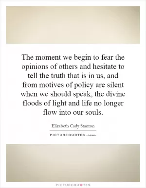The moment we begin to fear the opinions of others and hesitate to tell the truth that is in us, and from motives of policy are silent when we should speak, the divine floods of light and life no longer flow into our souls Picture Quote #1
