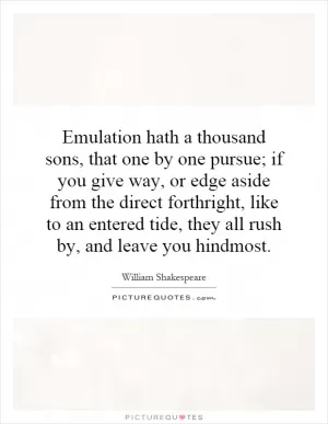 Emulation hath a thousand sons, that one by one pursue; if you give way, or edge aside from the direct forthright, like to an entered tide, they all rush by, and leave you hindmost Picture Quote #1