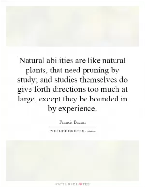 Natural abilities are like natural plants, that need pruning by study; and studies themselves do give forth directions too much at large, except they be bounded in by experience Picture Quote #1