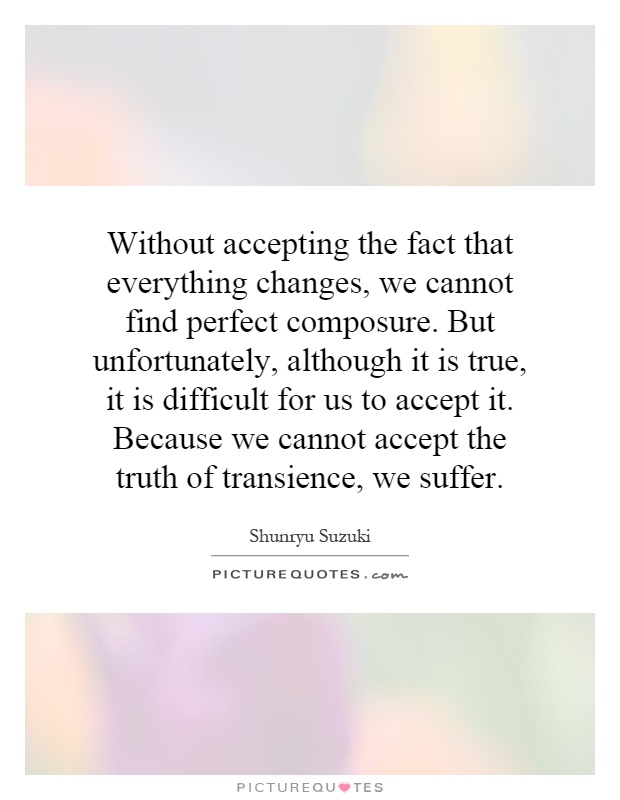 Without accepting the fact that everything changes, we cannot find perfect composure. But unfortunately, although it is true, it is difficult for us to accept it. Because we cannot accept the truth of transience, we suffer Picture Quote #1