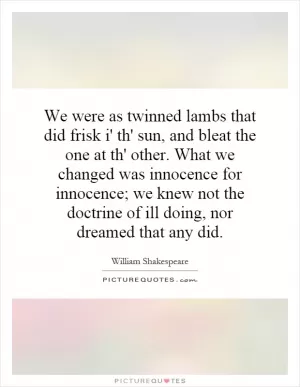 We were as twinned lambs that did frisk i' th' sun, and bleat the one at th' other. What we changed was innocence for innocence; we knew not the doctrine of ill doing, nor dreamed that any did Picture Quote #1