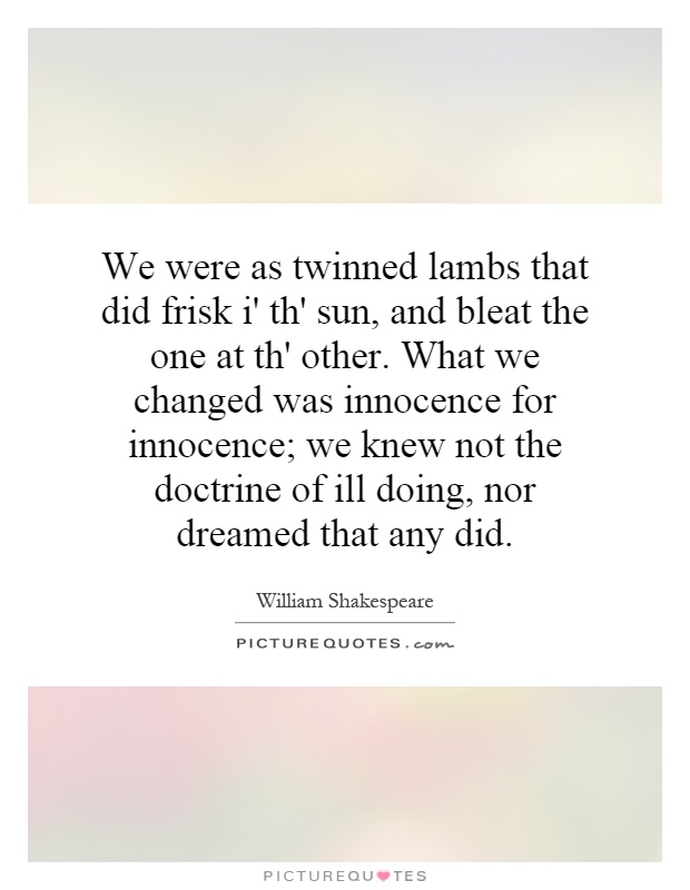We were as twinned lambs that did frisk i' th' sun, and bleat the one at th' other. What we changed was innocence for innocence; we knew not the doctrine of ill doing, nor dreamed that any did Picture Quote #1