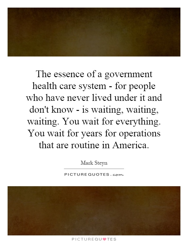 The essence of a government health care system - for people who have never lived under it and don't know - is waiting, waiting, waiting. You wait for everything. You wait for years for operations that are routine in America Picture Quote #1